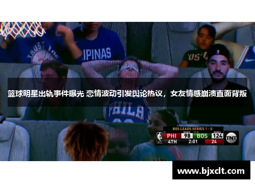 篮球明星出轨事件曝光 恋情波动引发舆论热议，女友情感崩溃直面背叛