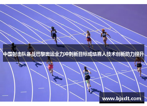 中国射击队备战巴黎奥运全力冲刺新目标成绩喜人技术创新助力提升